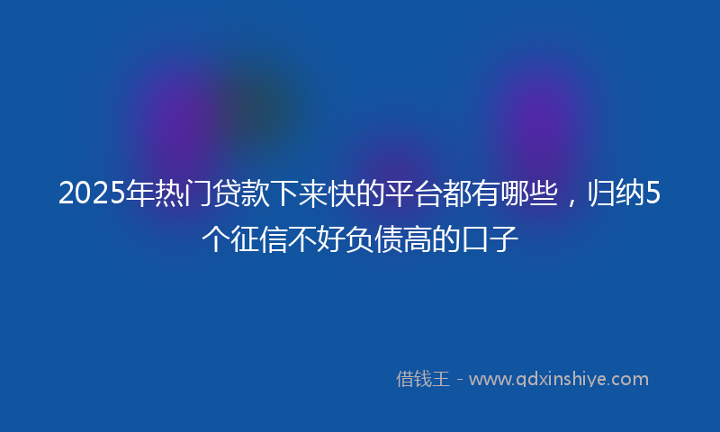 2025年热门贷款下来快的平台都有哪些，归纳5个征信不好负债高的口子
