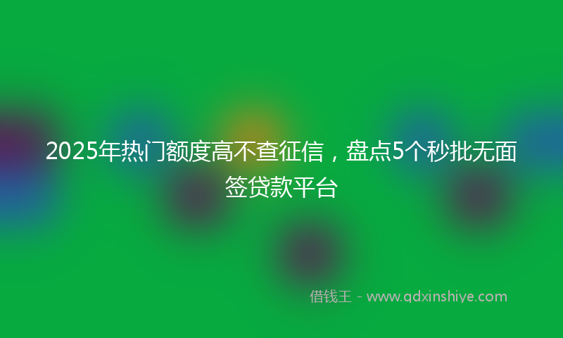 2025年热门额度高不查征信，盘点5个秒批无面签贷款平台