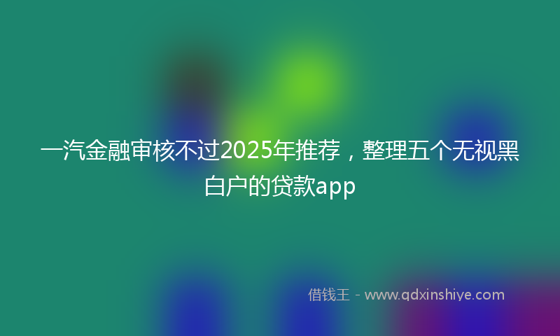 一汽金融审核不过2025年推荐，整理五个无视黑白户的贷款app