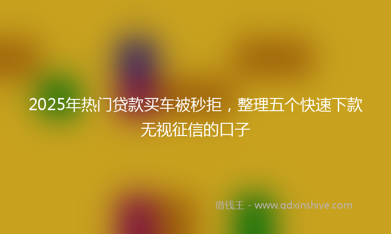 2025年热门贷款买车被秒拒，整理五个快速下款无视征信的口子