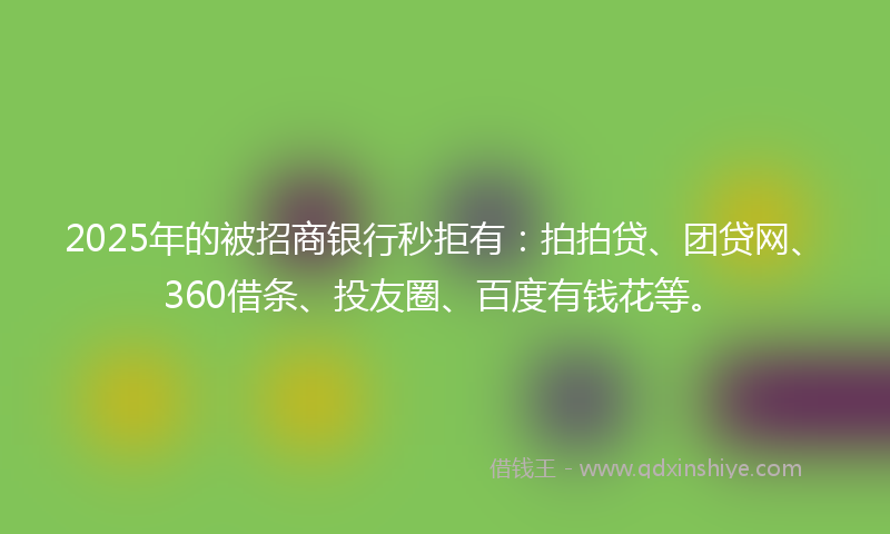 2025年的被招商银行秒拒有：拍拍贷、团贷网、360借条、投友圈、百度有钱花等。