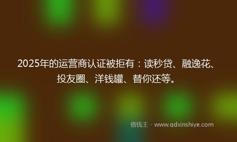 2025年的运营商认证被拒有：读秒贷、融逸花、投友圈、洋钱罐、替你还等。