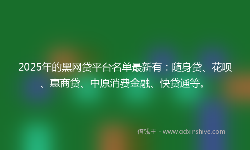 2025年的黑网贷平台名单最新有：随身贷、花呗、惠商贷、中原消费金融、快贷通等。