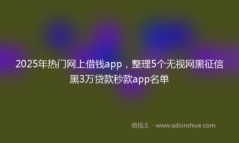 2025年热门网上借钱app，整理5个无视网黑征信黑3万贷款秒款app名单