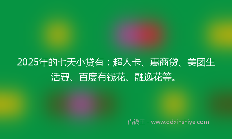2025年的七天小贷有：超人卡、惠商贷、美团生活费、百度有钱花、融逸花等。