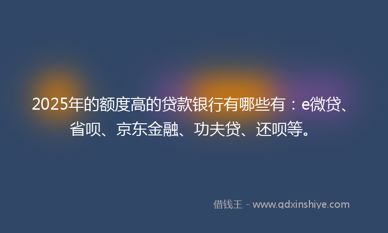 2025年的额度高的贷款银行有哪些有：e微贷、省呗、京东金融、功夫贷、还呗等。
