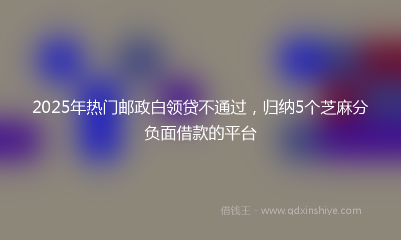 2025年热门邮政白领贷不通过，归纳5个芝麻分负面借款的平台