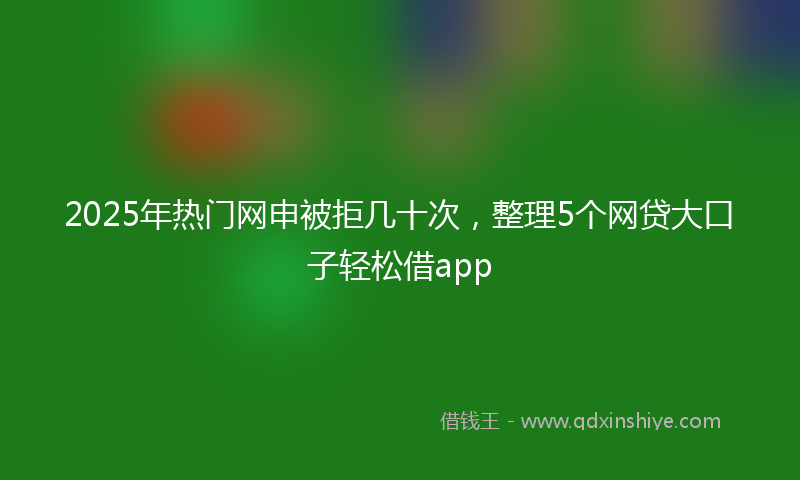 2025年热门网申被拒几十次，整理5个网贷大口子轻松借app