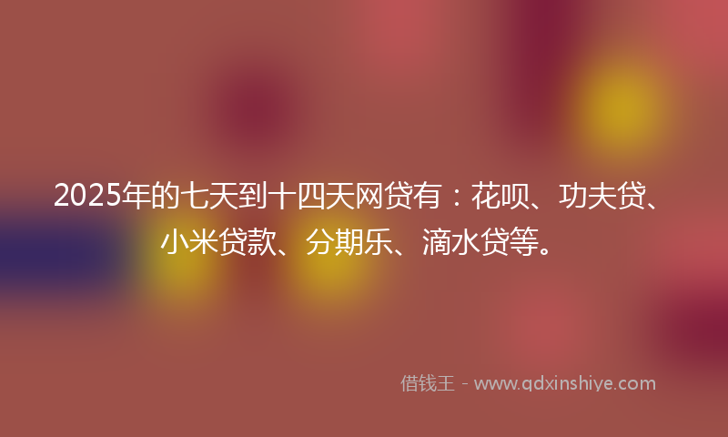 2025年的七天到十四天网贷有：花呗、功夫贷、小米贷款、分期乐、滴水贷等。