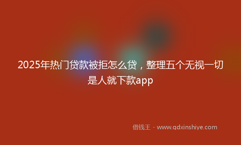 2025年热门贷款被拒怎么贷，整理五个无视一切是人就下款app