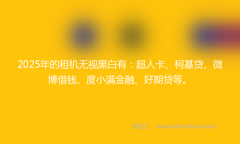 2025年的租机无视黑白有：超人卡、柯基贷、微博借钱、度小满金融、好期贷等。