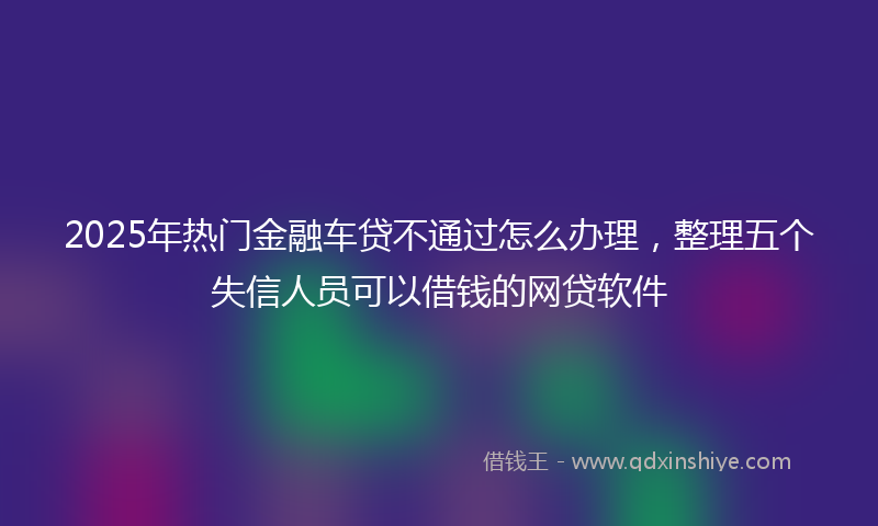 2025年热门金融车贷不通过怎么办理，整理五个失信人员可以借钱的网贷软件