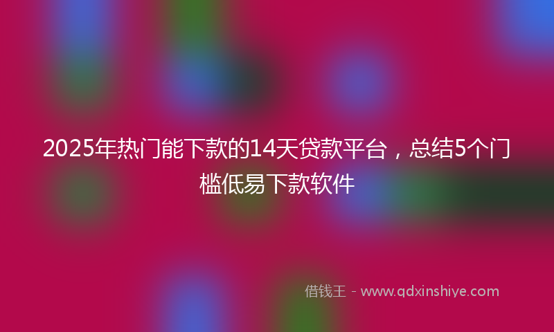 2025年热门能下款的14天贷款平台，总结5个门槛低易下款软件