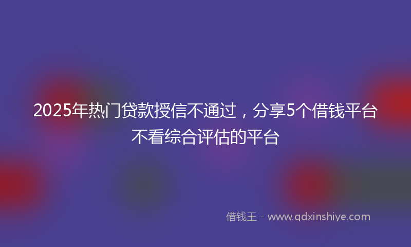 2025年热门贷款授信不通过，分享5个借钱平台不看综合评估的平台