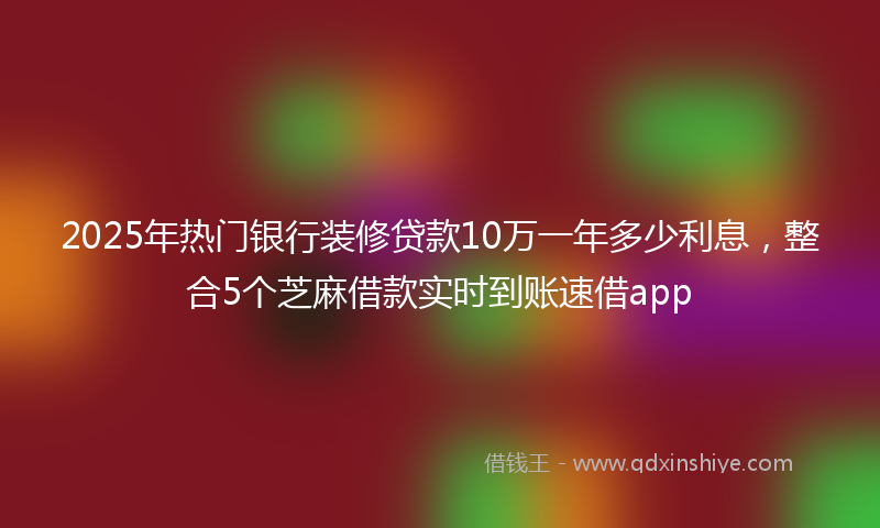 2025年热门银行装修贷款10万一年多少利息，整合5个芝麻借款实时到账速借app