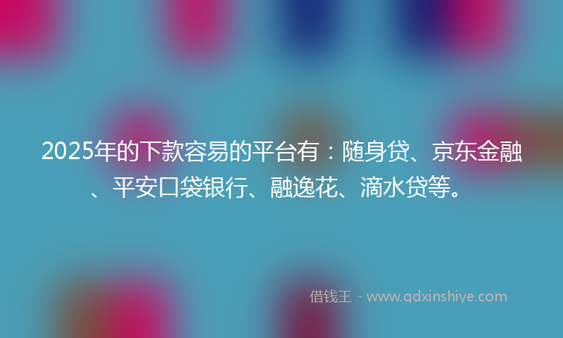 2025年的下款容易的平台有：随身贷、京东金融、平安口袋银行、融逸花、滴水贷等。