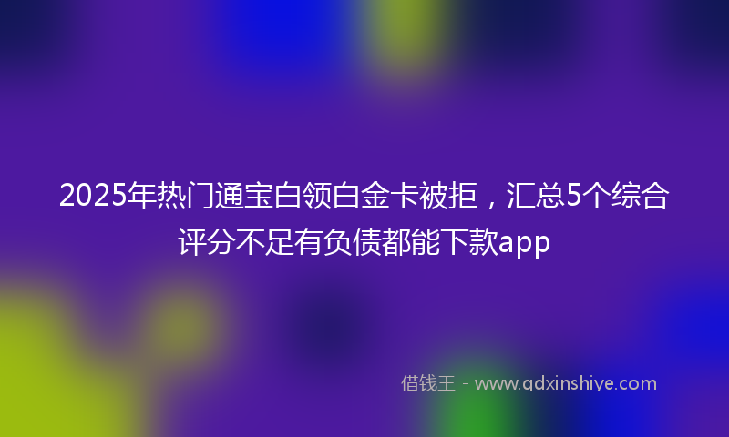2025年热门通宝白领白金卡被拒，汇总5个综合评分不足有负债都能下款app