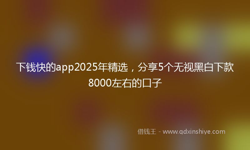 下钱快的app2025年精选，分享5个无视黑白下款8000左右的口子