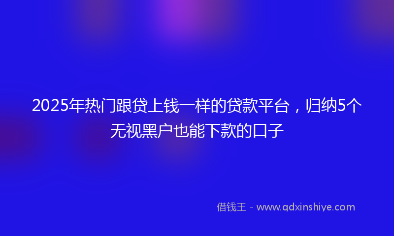 2025年热门跟贷上钱一样的贷款平台，归纳5个无视黑户也能下款的口子