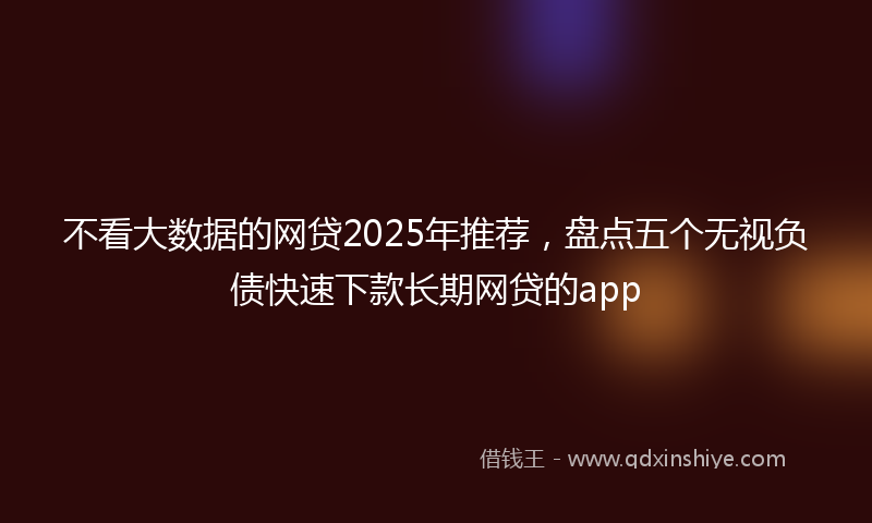 不看大数据的网贷2025年推荐，盘点五个无视负债快速下款长期网贷的app