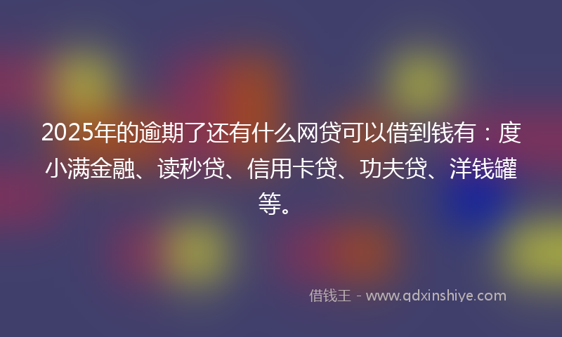 2025年的逾期了还有什么网贷可以借到钱有：度小满金融、读秒贷、信用卡贷、功夫贷、洋钱罐等。