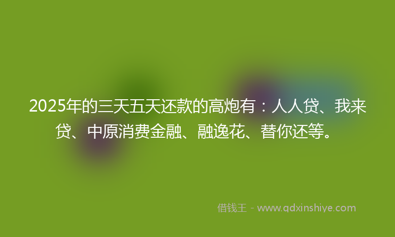 2025年的三天五天还款的高炮有：人人贷、我来贷、中原消费金融、融逸花、替你还等。