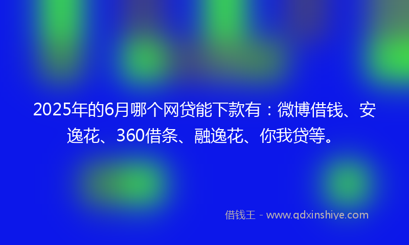 2025年的6月哪个网贷能下款有：微博借钱、安逸花、360借条、融逸花、你我贷等。