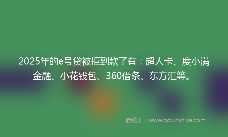 2025年的e号贷被拒到款了有：超人卡、度小满金融、小花钱包、360借条、东方汇等。