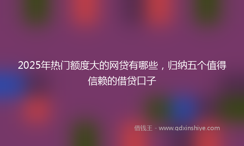 2025年热门额度大的网贷有哪些，归纳五个值得信赖的借贷口子