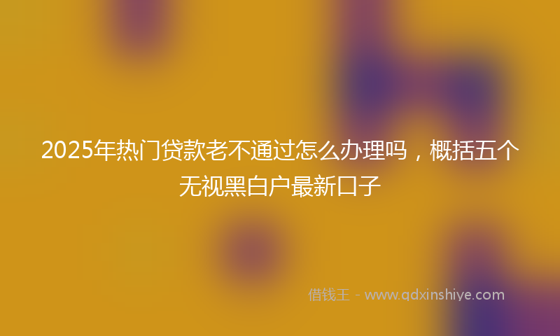 2025年热门贷款老不通过怎么办理吗，概括五个无视黑白户最新口子