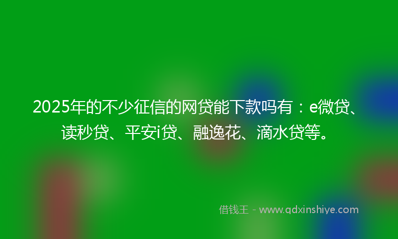 2025年的不少征信的网贷能下款吗有：e微贷、读秒贷、平安i贷、融逸花、滴水贷等。