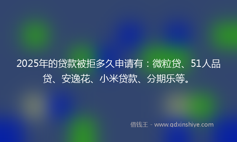2025年的贷款被拒多久申请有：微粒贷、51人品贷、安逸花、小米贷款、分期乐等。