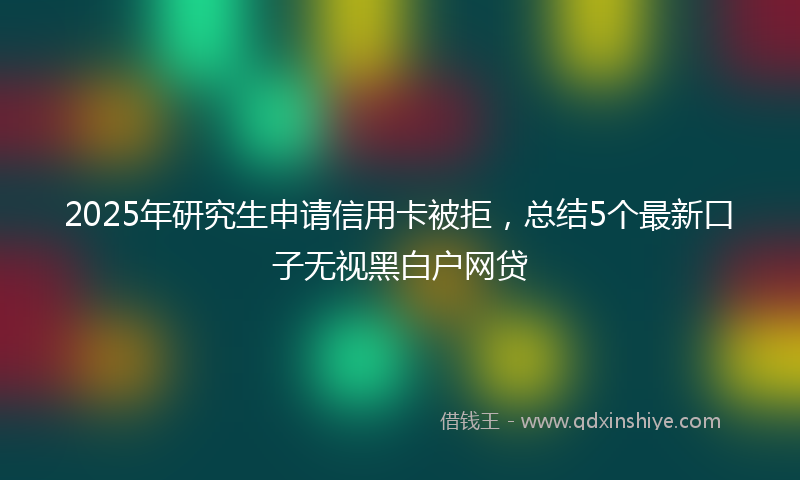 2025年研究生申请信用卡被拒，总结5个最新口子无视黑白户网贷