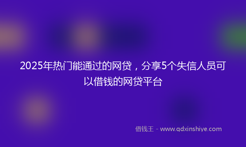 2025年热门能通过的网贷，分享5个失信人员可以借钱的网贷平台