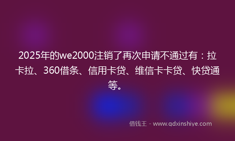2025年的we2000注销了再次申请不通过有：拉卡拉、360借条、信用卡贷、维信卡卡贷、快贷通等。
