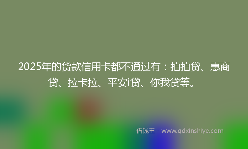 2025年的货款信用卡都不通过有：拍拍贷、惠商贷、拉卡拉、平安i贷、你我贷等。