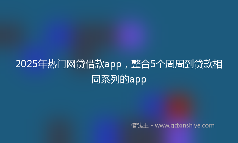 2025年热门网贷借款app，整合5个周周到贷款相同系列的app