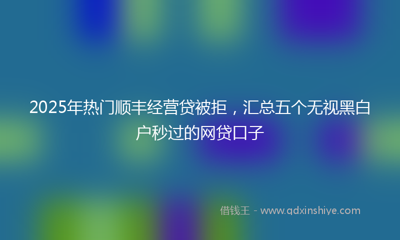 2025年热门顺丰经营贷被拒，汇总五个无视黑白户秒过的网贷口子