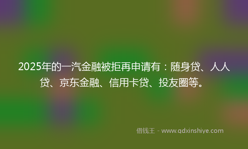 2025年的一汽金融被拒再申请有：随身贷、人人贷、京东金融、信用卡贷、投友圈等。