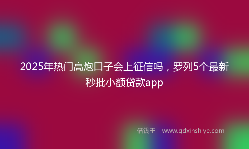 2025年热门高炮口子会上征信吗，罗列5个最新秒批小额贷款app