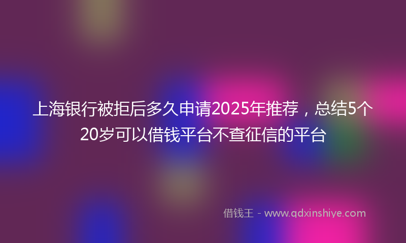 上海银行被拒后多久申请2025年推荐，总结5个20岁可以借钱平台不查征信的平台