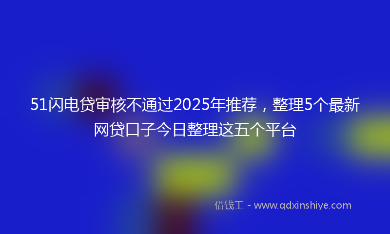 51闪电贷审核不通过2025年推荐，整理5个最新网贷口子今日整理这五个平台