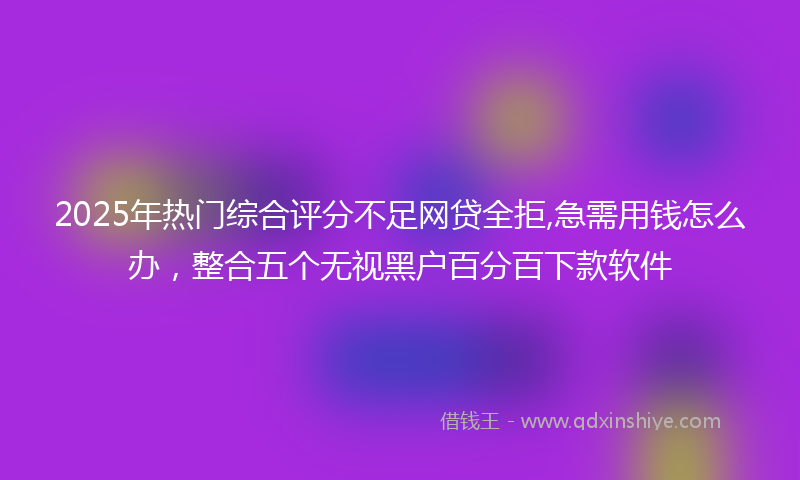 2025年热门综合评分不足网贷全拒,急需用钱怎么办，整合五个无视黑户百分百下款软件