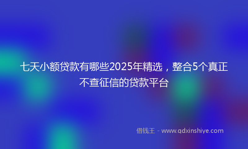 七天小额贷款有哪些2025年精选，整合5个真正不查征信的贷款平台