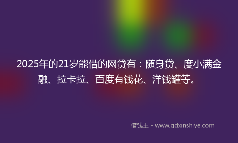2025年的21岁能借的网贷有：随身贷、度小满金融、拉卡拉、百度有钱花、洋钱罐等。