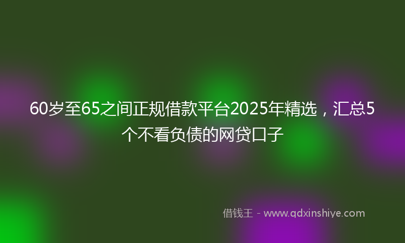 60岁至65之间正规借款平台2025年精选，汇总5个不看负债的网贷口子