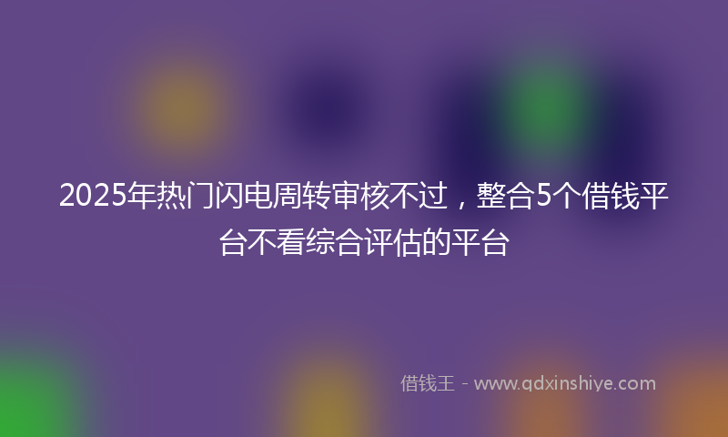 2025年热门闪电周转审核不过,整合5个借钱平台不看综合评估的平台