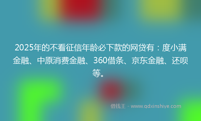 2025年的不看征信年龄必下款的网贷有：度小满金融、中原消费金融、360借条、京东金融、还呗等。