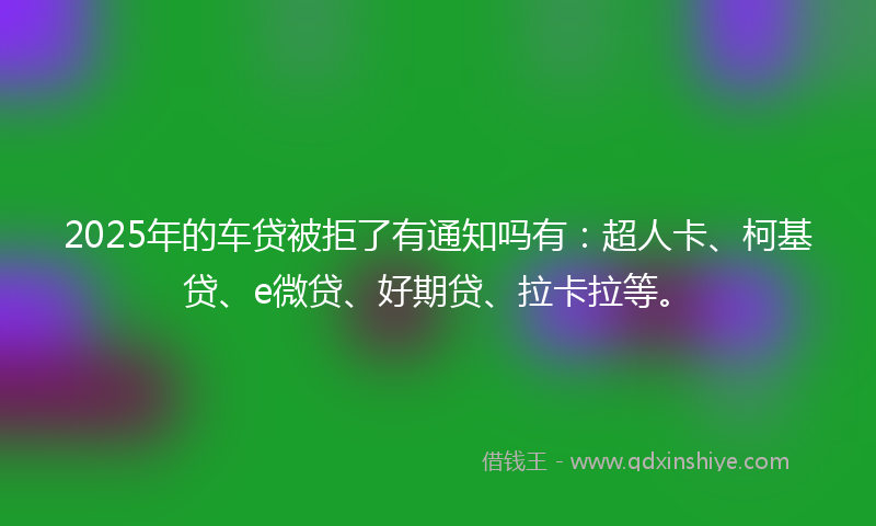2025年的车贷被拒了有通知吗有：超人卡、柯基贷、e微贷、好期贷、拉卡拉等。
