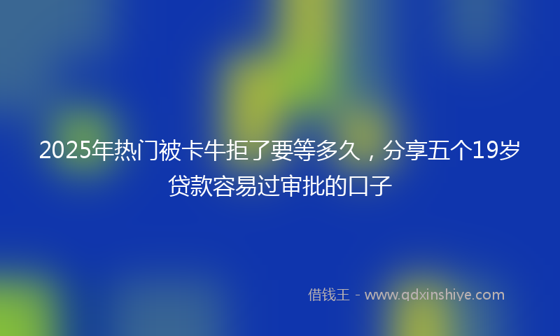 2025年热门被卡牛拒了要等多久，分享五个19岁贷款容易过审批的口子